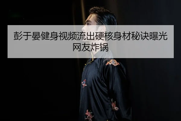 彭于晏健身视频流出硬核身材秘诀曝光网友炸锅