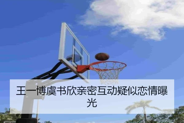 王一博虞书欣亲密互动疑似恋情曝光